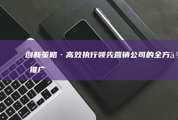 创新策略·高效执行：领先营销公司的全方位推广解决方案